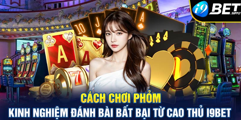 Cách chơi Phỏm - Kinh nghiệm đánh bài bất bại từ cao thủ i9bet